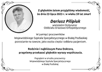 Infografika - kondolencje pracowników WSzS w Białej Podlaskiej. Treść: Z głębokim żalem przyjęliśmy wiadomość,
że dnia 23 lipca 2023 r. w wieku 59 lat zmarł Dariusz Pilipiuk
wieloletni Ordynator
Oddziału Urazowo-Ortopedycznego. W pamięci pracowników
Wojewódzkiego Szpitala Specjalistycznego w Białej Podlaskiej
pozostanie na zawsze, jako osoba ciepła i oddana pacjentom. Rodzinie i najbliższym Pana Doktora,
pragniemy przekazać głębokie wyrazy współczucia. Pogrążeni w smutku pracownicy
Wojewódzkiego Szpitala Specjalistycznego
w Białej Podlaskiej.